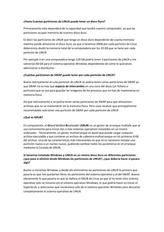 ¿Hasta Cuantas particiones de LINUX puede tener un disco Duro?

Primeramente esto dependerá de la capacidad que tendrá nuestro computador, ya que las
particiones ocupan memoria de nuestro disco duro.

Es decir las particiones de LINUX que tenga un disco duro dependerán de cuanta memoria
máxima puede almacenar el disco duro, ya que si tenemos 20GB por cada partición de Linux
deberemos dividir la memoria total de la computadora por los 20 GB que se tiene por cada
partición de LINUX

Por ejemplo si en una computadora tengo 120 GB podría tener 3 particiones de LINUX y me
sobrarían 60 GB para el sistema operativo Windows dependiendo de cómo lo queramos
administrar o distribuirlo.

¿Cuántas particiones de SWAP puede tener por cada partición de LINUX?

Bueno teóricamente en una partición de LINUX se podría tener varias particiones de SWAP ya
que SWAP no es mas que espacio de intercambio en una zona del disco (un fichero o
partición) que se usa para guardar las imágenes de los procesos que no han de mantenerse en
memoria física.

Así que teóricamente si se podría tener varias particiones de SWAP para que almacenen
archivos que no se mantendrán en la memoria física. Pero cave recalcar que principalmente
recomendable solo tener una partición de SWAP por cada partición de LINUX

¿Qué es GRUB?

En computación, el Grand Unified Bootloader (GRUB) es un gestor de arranque múltiple que se
usa comúnmente para iniciar dos o más sistemas operativos instalados en un mismo
ordenador. Técnicamente, un gestor multiarranque es aquel que puede cargar cualquier
archivo ejecutable y que contiene un archivo de cabecera multiarranque en los primeros 8 KB
del archivo. Una de las características más interesantes es que no es necesario instalar una
partición nueva o un núcleo nuevo, pudiendo cambiar todos los parámetros en el arranque
mediante la Consola de GRUB.

Si tenemos instalado Windows y LINUX en un mismo disco duro en diferentes particiones
¿que pasa si elimino desde Windows las particiones de LINUX?, ¿que debería hacer si pasara
algo?

Bueno si iniciamos Windows y desde ahí eliminamos las particiones de LINUX lo primero que
pasaría es que nos quedarían libres las particiones del sistema operativo y el del SWAP. Bueno
obviamente lo que pasaría es que se dañara el GRUB de Linux ya que al no tener otro sistema
operativo solo se iniciaría con el sistema operativo Windows, lo que podría hacer es iniciar el
SuperGrub y seleccionar que iniciáramos solo de el sistema operativo Windows para descartar
completamente el sistema operativo de LINUX.
 