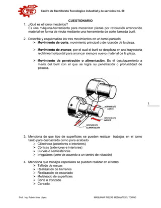 Centro de Bachillerato Tecnológico industrial y de servicios No. 50
Prof. Ing. Rubén Arias López MAQUINAR PIEZAS MEDIANTE EL TORNO
1
CUESTIONARIO
1. ¿Qué es el torno mecánico?
Es una máquina-herramienta para mecanizar piezas por revolución arrancando
material en forma de viruta mediante una herramienta de corte llamada buril.
2. Describe y esquematiza los tres movimientos en un torno paralelo
 Movimiento de corte, movimiento principal o de rotación de la pieza.
 Movimiento de avance, por el cual el buril se desplaza en una trayectoria
rectilínea horizontal para arrancar siempre nuevo material de la pieza.
 Movimiento de penetración o alimentación. Es el desplazamiento a
mano del buril con el que se logra su penetración o profundidad de
pasada.
3. Menciona de que tipo de superficies se pueden realizar trabajos en el torno
tanto para desbastado como para acabado
 Cilíndricas (exteriores e interiores)
 Cónicas (exteriores e interiores)
 Curvas o semiesféricas
 Irregulares (pero de acuerdo a un centro de rotación)
4. Menciona que trabajos especiales se pueden realizar en el torno
 Tallado de roscas
 Realización de barrenos
 Realización de escariado
 Moleteado de superficies
 Corte o tronzado
 Careado
 