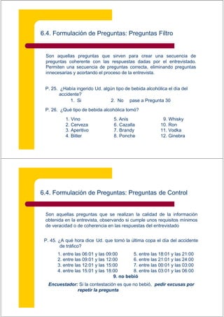6.4. Formulación de Preguntas: Preguntas Filtro


 Son aquellas preguntas que sirven para crear una secuencia de
 preguntas coherente con las respuestas dadas por el entrevistado.
 Permiten una secuencia de preguntas correcta, eliminando preguntas
 innecesarias y acortando el proceso de la entrevista.


 P. 25. ¿Había ingerido Ud. algún tipo de bebida alcohólica el día del
        accidente?
             1. Si             2. No pase a Pregunta 30

 P. 26. ¿Qué tipo de bebida alcohólica tomó?

           1. Vino                5. Anís                 9. Whisky
           2. Cerveza             6. Cazalla             10. Ron
           3. Aperitivo           7. Brandy              11. Vodka
           4. Bitter              8. Ponche              12. Ginebra




6.4. Formulación de Preguntas: Preguntas de Control


 Son aquellas preguntas que se realizan la calidad de la información
 obtenida en la entrevista, observando si cumple unos requisitos mínimos
 de veracidad o de coherencia en las respuestas del entrevistado


 P. 45. ¿A qué hora dice Ud. que tomó la última copa el día del accidente
         de tráfico?
       1. entre las 06:01 y las 09:00       5. entre las 18:01 y las 21:00
       2. entre las 09:01 y las 12:00       6. entre las 21:01 y las 24:00
       3. entre las 12:01 y las 15:00       7. entre las 00:01 y las 03:00
       4. entre las 15:01 y las 18:00       8. entre las 03:01 y las 06:00
                                   9. no bebió
   Encuestador: Si la contestación es que no bebió, pedir excusas por
               repetir la pregunta
 