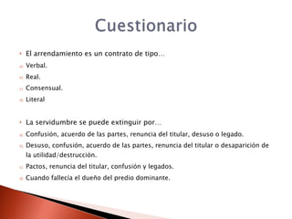     El arrendamiento es un contrato de tipo…
a)   Verbal.
b)   Real.
c)   Consensual.
d)   Literal


    La servidumbre se puede extinguir por…
a)   Confusión, acuerdo de las partes, renuncia del titular, desuso o legado.
b)   Desuso, confusión, acuerdo de las partes, renuncia del titular o desaparición de
     la utilidad/destrucción.
c)   Pactos, renuncia del titular, confusión y legados.
d)   Cuando fallecía el dueño del predio dominante.
 