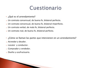     ¿Qué es el arrendamiento?
a)   Un contrato consensual, de buena fe, bilateral perfecto.
b)   Un contrato consensual, de buena fe, bilateral imperfecto.
c)   Un contrato verbal, de mala fe, bilateral perfecto.
d)   Un contrato real, de buena fe, bilateral perfecto.


    ¿Cómo se llaman las partes que intervienen en un arrendamiento?
a)   Acreedor y deudor.
b)   Locator y conductor.
c)   Comprador y vendedor.
d)   Dueño y usufructuario.
 
