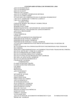 CUESTIONARIO GENERAL DE INFORMÁTICA 2010
¿QUE ES INFORMATICA?
¿QUE ES INFORMACION?
¿QUE ES UN DATO?
TIPOS DA TOS. Ejemplos
¿QUE ES UN SISTEMA? EJEMPLOS DE SISTEMAS
¿QUE ES UN COMPUTADOR?
¿CUÁLES SON LOS COMPONENTES DE UN SISTEMA INFORMÁTICO?
¿ QUE ES EL HARDWARE Y COMO SE CLASIFICA?
¿ QUE ES LA MEMORIA? .
       CLASIFICACIÓN:
UNIDAD DE MEDIDA: MULTIPLOS Y SUBMULTIPLOS
SISTEMA BINARIO:
MEMORIA RAM Y ROM:
MEDIOS MAGNETICOS. CAPACIDADES DE ALMACENAMIENTO
MEDIOS OPTICOS. CAPACIDADES DE ALMACENAMIENTO
¿QUE ES EL PROCESADOR?
FUNCIONES:
CARACTERÍSTICAS:
EJEMPLOS:
¿QUE SON LOS DISPOSITIVOS PERIFÉRICOS?
PERIFÉRICOS DE ENTRADA. EJEMPLOS
PERIFÉRICOS DE SALIDA. EJEMPLOS
PERIFÉRICOS DE ENTRADA Y SALIDA. EJEMPLOS.
¿CUALES SON COMPONENTES ELÉCTRICOS NECESARIOS PARA UN SISTEMA DE
CÓMPUTO?
DE UN EJEMPLO DE UNA CONFIGURACIÓN DE PC RECOMENDADA PARA TRABAJAR
MULTIMEDIA.
MENCIONE OTROS DISPOSITIVOS O ACCESORIOS ÚTILES PARA TRABAJAR MULTIMEDIA.
QUE ES EL SOFTWARE Y CÓMO SE CLASIFICA?
QUE ES UN PROGRAMA DE COMPUTADOR?
QUE ES UN SISTEMA OPERATIVO? EJEMPLOS.
QUE ES UN LENGUAJE DE PROGRAMACIÓN? EJEMPLOS.
QUE SON LAS APLICACIÓN. EJEMPLOS.
QUE ES UNA RED DE INFORMÁTICA?
UTILIDAD DE LAS REDES:
       COMPONENTES
CLASIFICACIÓN POR TAMAÑO
CLASIFICACIÓN POR TOPOLOGÍA
USUARIOS
DOMINIOS
PROTOCOLO
¿QUE ES INTERNET?
       SERVICIOS
MÉTODOS DE ACCESO
NAVEGADORES
DIRECCIONES WEB:
DIRECCIONES DE CORREO
¿QUE ES OFIMÁTICA?
ACTIVIDADES BÁSICAS
SUITE OFIMÁTICA. EJEMPLOS
EXPLORADOR DE WINDOWS
PROCESADOR DE TEXTOS
HOJA DE CÁLCULO:
PRESENTACIONES ELECTRÓNICAS:
BASES DE DATOS
CORREO Y AGENDA
NAVEGADOR WEB
¿QUE ES UN SITIO DE ALOJAMIENTO INFORMÁTICO Y QUE    38 FORMATOS PUEDE
SOPORTAR?. EJEMPLOS
 