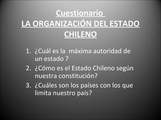 Cuestionario
LA ORGANIZACIÓN DEL ESTADO
CHILENO
1. ¿Cuál es la máxima autoridad de
un estado ?
2. ¿Cómo es el Estado Chileno según
nuestra constitución?
3. ¿Cuáles son los países con los que
limita nuestro país?
 
