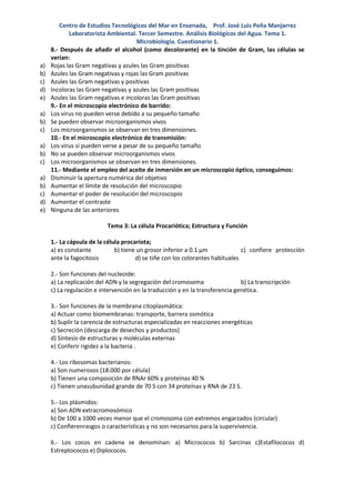 Centro de Estudios Tecnológicos del Mar en Ensenada, Prof. José Luis Peña Manjarrez
            Laboratorista Ambiental. Tercer Semestre. Análisis Biológicos del Agua. Tema 1.
                                     Microbiología. Cuestionario 1.
     8.- Después de añadir el alcohol (como decolorante) en la tinción de Gram, las células se
     verían:
a)   Rojas las Gram negativas y azules las Gram positivas
b)   Azules las Gram negativas y rojas las Gram positivas
c)   Azules las Gram negativas y positivas
d)   Incoloras las Gram negativas y azules las Gram positivas
e)   Azules las Gram negativas e incoloras las Gram positivas
     9.- En el microscopio electrónico de barrido:
a)   Los virus no pueden verse debido a su pequeño tamaño
b)   Se pueden observar microorganismos vivos
c)   Los microorganismos se observan en tres dimensiones.
     10.- En el microscopio electrónico de transmisión:
a)   Los virus sí pueden verse a pesar de su pequeño tamaño
b)   No se pueden observar microorganismos vivos
c)   Los microorganismos se observan en tres dimensiones.
     11.- Mediante el empleo del aceite de inmersión en un microscopio óptico, conseguimos:
a)   Disminuir la apertura numérica del objetivo
b)   Aumentar el límite de resolución del microscopio
c)   Aumentar el poder de resolución del microscopio
d)   Aumentar el contraste
e)   Ninguna de las anteriores

                          Tema 3: La célula Procariótica; Estructura y Función

     1.- La cápsula de la célula procariota;
     a) es constante          b) tiene un grosor inferior a 0.1 µm             c) confiere protección
     ante la fagocitosis              d) se tiñe con los colorantes habituales

     2.- Son funciones del nucleoide:
     a) La replicación del ADN y la segregación del cromosoma                 b) La transcripción
     c) La regulación e intervención en la traducción y en la transferencia genética.

     3.- Son funciones de la membrana citoplasmática:
     a) Actuar como biomembranas: transporte, barrera osmótica
     b) Suplir la carencia de estructuras especializadas en reacciones energéticas
     c) Secreción (descarga de desechos y productos)
     d) Síntesis de estructuras y moléculas externas
     e) Conferir rigidez a la bacteria .

     4.- Los ribosomas bacterianos:
     a) Son numerosos (18.000 por célula)
     b) Tienen una composición de RNAr 60% y proteínas 40 %
     c) Tienen unasubunidad grande de 70 S con 34 proteínas y RNA de 23 S.

     5.- Los plásmidos:
     a) Son ADN extracromosómico
     b) De 100 a 1000 veces menor que el cromosoma con extremos engarzados (circular)
     c) Confierenrasgos o características y no son necesarios para la supervivencia.

     6.- Los cocos en cadena se denominan: a) Micrococos b) Sarcinas c)Estafilococos d)
     Estreptococos e) Diplococos.
 