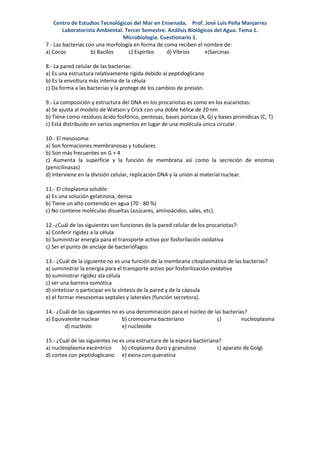 Centro de Estudios Tecnológicos del Mar en Ensenada, Prof. José Luis Peña Manjarrez
        Laboratorista Ambiental. Tercer Semestre. Análisis Biológicos del Agua. Tema 1.
                                Microbiología. Cuestionario 1.
7.- Las bacterias con una morfología en forma de coma reciben el nombre de:
a) Cocos            b) Bacilos    c) Espirilos    d) Vibrios      e)Sarcinas

8.- La pared celular de las bacterias:
a) Es una estructura relativamente rígida debido al peptidoglicano
b) Es la envoltura más interna de la célula
c) Da forma a las bacterias y la protege de los cambios de presión.

9.- La composición y estructura del DNA en los procariotas es como en los eucariotas:
a) Se ajusta al modelo de Watson y Crick con una doble hélice de 20 nm
b) Tiene como residuos ácido fosfórico, pentosas, bases púricas (A, G) y bases pirimídicas (C, T)
c) Está distribuido en varios segmentos en lugar de una molécula única circular.

10.- El mesosoma:
a) Son formaciones membranosas y tubulares
b) Son más frecuentes en G + 4
c) Aumenta la superficie y la función de membrana así como la secreción de enzimas
(penicilinasas)
d) Interviene en la división celular, replicación DNA y la unión al material nuclear.

11.- El citoplasma soluble:
a) Es una solución gelatinosa, densa
b) Tiene un alto contenido en agua (70 - 80 %)
c) No contiene moléculas disueltas (azúcares, aminoácidos, sales, etc).

12.-¿Cuál de las siguientes son funciones de la pared celular de los procariotas?:
a) Conferir rigidez a la célula
b) Suministrar energía para el transporte activo por fosforilación oxidativa
c) Ser el punto de anclaje de bacteriófagos

13.- ¿Cuál de la siguiente no es una función de la membrana citoplasmática de las bacterias?
a) suministrar la energía para el transporte activo por fosforilización oxidativa
b) suministrar rigidez ala célula
c) ser una barrera osmótica
d) sintetizar o participar en la síntesis de la pared y de la cápsula
e) el formar mesosomas septales y laterales (función secretora).

14.- ¿Cuál de las siguientes no es una denominación para el núcleo de las bacterias?
a) Equivalente nuclear           b) cromosoma bacteriano               c)         nucleoplasma
        d) nucléolo              e) nucleoide

15.- ¿Cuál de las siguientes no es una estructura de la espora bacteriana?
a) nucleoplasma excéntrico       b) citoplasma duro y granuloso         c) aparato de Golgi
d) cortex con peptidoglicano e) exina con queratina
 