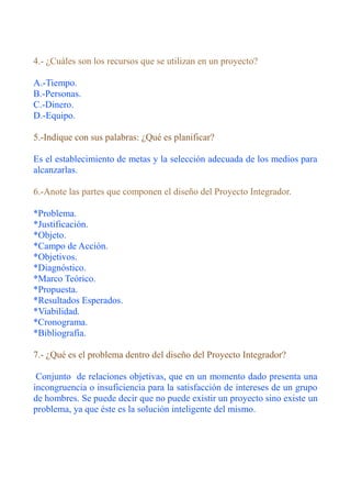 4.- ¿Cuáles son los recursos que se utilizan en un proyecto?

A.-Tiempo.
B.-Personas.
C.-Dinero.
D.-Equipo.

5.-Indique con sus palabras: ¿Qué es planificar?

Es el establecimiento de metas y la selección adecuada de los medios para
alcanzarlas.

6.-Anote las partes que componen el diseño del Proyecto Integrador.

*Problema.
*Justificación.
*Objeto.
*Campo de Acción.
*Objetivos.
*Diagnóstico.
*Marco Teórico.
*Propuesta.
*Resultados Esperados.
*Viabilidad.
*Cronograma.
*Bibliografía.

7.- ¿Qué es el problema dentro del diseño del Proyecto Integrador?

 Conjunto de relaciones objetivas, que en un momento dado presenta una
incongruencia o insuficiencia para la satisfacción de intereses de un grupo
de hombres. Se puede decir que no puede existir un proyecto sino existe un
problema, ya que éste es la solución inteligente del mismo.
 