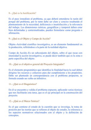 8.- ¿Qué es la Justificación?

Es el paso inmediato al problema, ya que deberá entenderse la razón del
porqué del problema, por lo tanto debe ser claro y conciso resaltando el
planteamiento de la necesidad, deficiencia o insatisfacción y la relevancia
del trabajo. Las dimensiones teóricas, geográficas y temporal deben estar
bien delimitadas y contextualizadas, pueden formularse como pregunta o
afirmación.

9.- ¿Qué es el Objeto y Campo de Acción?

Objeto.-Actividad científico investigativa, es un elemento fundamental en
la producción, refiriéndose a la parte de la realidad objetiva.

Campo de Acción.-Es un subconjunto del objeto, sobre el que recae con
intensidad la acción investigativa, se puede decir también que es la zona o
parte específica del objeto.

10.- ¿Qué es el objetivo general del Proyecto Integrador?

Es el elemento programático que identifica la finalidad hacia la cual deben
dirigirse los recursos y esfuerzos para dar cumplimiento a los propósitos.
Debe ser planteado en correspondencia con el problema propuesto, se
formula usando un verbo en infinitivo.

11.- ¿Qué es el Diagnóstico?

En él se encuentra y valida el problema expuesto, aplicando varias técnicas
que nos facilitarán esta tarea, que es el eje principal en la construcción del
proyecto.

12.- ¿Qué es el Marco Teórico?

Es el que contiene el estado de la cuestión que se investiga, la toma de
posición por las teorías que se refieren al objeto de estudio, la referencia a
los aspectos normativos relacionados con el objeto y la definición de
conceptos.
 