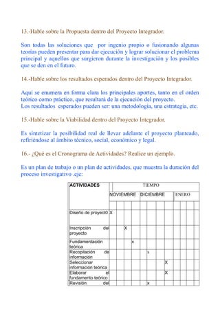 13.-Hable sobre la Propuesta dentro del Proyecto Integrador.

Son todas las soluciones que por ingenio propio o fusionando algunas
teorías pueden presentar para dar ejecución y lograr solucionar el problema
principal y aquellos que surgieron durante la investigación y los posibles
que se den en el futuro.

14.-Hable sobre los resultados esperados dentro del Proyecto Integrador.

Aquí se enumera en forma clara los principales aportes, tanto en el orden
teórico como práctico, que resultará de la ejecución del proyecto.
Los resultados esperados pueden ser: una metodología, una estrategia, etc.

15.-Hable sobre la Viabilidad dentro del Proyecto Integrador.

Es sintetizar la posibilidad real de llevar adelante el proyecto planteado,
refiriéndose al ámbito técnico, social, económico y legal.

16.- ¿Qué es el Cronograma de Actividades? Realice un ejemplo.

Es un plan de trabajo o un plan de actividades, que muestra la duración del
proceso investigativo .eje:
                    ACTIVIDADES                          TIEMPO

                                            NOVIEMBRE DICIEMBRE       ENERO



                    Diseño de proyect0 X


                    Inscripción      del         X
                    proyecto
                    Fundamentación                   x
                    teórica
                    Recopilación      de                  x
                    información
                    Seleccionar                                   X
                    información teórica
                    Elaborar           el                         X
                    fundamento teórico
                    Revisión         del                  x
 