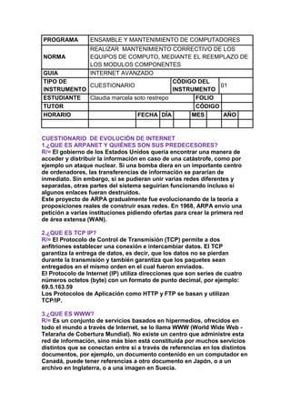 PROGRAMA         ENSAMBLE Y MANTENIMIENTO DE COMPUTADORES
            REALIZAR MANTENIMIENTO CORRECTIVO DE LOS
NORMA       EQUIPOS DE COMPUTO, MEDIANTE EL REEMPLAZO DE
            LOS MODULOS COMPONENTES
GUIA        INTERNET AVANZADO
TIPO DE                                   CÓDIGO DEL
            CUESTIONARIO                               01
INSTRUMENTO                               INSTRUMENTO
ESTUDIANTE  Claudia marcela soto restrepo       FOLIO
TUTOR                                           CÓDIGO
HORARIO                      FECHA DÍA         MES      AÑO



CUESTIONARIO DE EVOLUCIÓN DE INTERNET
1.¿QUE ES ARPANET Y QUIÉNES SON SUS PREDECESORES?
R/= El gobierno de los Estados Unidos quería encontrar una manera de
acceder y distribuir la información en caso de una catástrofe, como por
ejemplo un ataque nuclear. Si una bomba diera en un importante centro
de ordenadores, las transferencias de información se pararían de
inmediato. Sin embargo, si se pudieran unir varias redes diferentes y
separadas, otras partes del sistema seguirían funcionando incluso si
algunos enlaces fueran destruidos.
Este proyecto de ARPA gradualmente fue evolucionando de la teoría a
proposiciones reales de construir esas redes. En 1968, ARPA envío una
petición a varias instituciones pidiendo ofertas para crear la primera red
de área extensa (WAN).

2.¿QUE ES TCP IP?
R/= El Protocolo de Control de Transmisión (TCP) permite a dos
anfitriones establecer una conexión e intercambiar datos. El TCP
garantiza la entrega de datos, es decir, que los datos no se pierdan
durante la transmisión y también garantiza que los paquetes sean
entregados en el mismo orden en el cual fueron enviados.
El Protocolo de Internet (IP) utiliza direcciones que son series de cuatro
números octetos (byte) con un formato de punto decimal, por ejemplo:
69.5.163.59
Los Protocolos de Aplicación como HTTP y FTP se basan y utilizan
TCP/IP.

3.¿QUE ES WWW?
R/= Es un conjunto de servicios basados en hipermedios, ofrecidos en
todo el mundo a través de Internet, se lo llama WWW (World Wide Web -
Telaraña de Cobertura Mundial). No existe un centro que administre esta
red de información, sino más bien está constituida por muchos servicios
distintos que se conectan entre sí a través de referencias en los distintos
documentos, por ejemplo, un documento contenido en un computador en
Canadá, puede tener referencias a otro documento en Japón, o a un
archivo en Inglaterra, o a una imagen en Suecia.
 