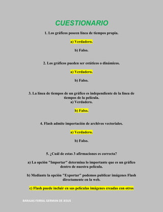 CUESTIONARIO
             1. Los gráficos poseen línea de tiempos propia.

                              a) Verdadero.

                                 b) Falso.


            2. Los gráficos pueden ser estáticos o dinámicos.

                              a) Verdadero.

                                 b) Falso.


   3. La línea de tiempos de un gráfico es independiente de la línea de
                          tiempos de la película.
                              a) Verdadero.

                                 b) Falso.


          4. Flash admite importación de archivos vectoriales.

                              a) Verdadero.

                                 b) Falso.


              5. ¿Cuál de estas 3 afirmaciones es correcta?

   a) La opción "Importar" determina lo importante que es un gráfico
                      dentro de nuestra película.

  b) Mediante la opción "Exportar" podemos publicar imágenes Flash
                        directamente en la web.

    c) Flash puede incluir en sus películas imágenes creadas con otros


BARAJAS FERRAL GERMAN DE JESUS
 