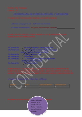 Nombre: Ney Velásquez
Curso: 6° “C”
         CUESTIONARIO DE COMPUTACION DEL 1º QUIMESTRE
1º SUBRAYAR 2 VENTAJAS DE UTILIZAR LAS COMPUTADORAS.


      a) Permite navegar por la red.     b) Permitir ir al Facebook.

     c) Permitir la comunicación. d) Permitir realizar trabajos ofimáticos.



2º UNIR CON UNA LINEA LA CARACTERISTICA A LA QUE PERTENECE CADA
GENERACION DE COMPUTADORAS.




1ra. Generación.         * Circuitos integrados – Multiprogramación.
2da. Generación.          * Procesamiento en paralelo .Manejo de lenguaje
                    natural y sistema de Inteligencia artificial.
3ra. Generación.         *Bulbos o tubos de vacío.
4ta. Generación.         *Transistores.
5ta. Generación.          * Las computadoras cuentan con arquitecturas
                     combinadas Paralelo/ Vectorial.
6ta. Generación.         *Microprocesadores.


3º IDENTIFIQUE Y CLASIFIQUE DE LA SIGUIENTE LISTA LOS COMPONENTE DE
HARDWARE SEAN ESTOS DE ENTRADA.SALIDA, ALMACENAMIENTO, ENTRADA Y
SALIDA Y ESCRIBA EL LITERAL CORRECTO EN LAS CASILLAS CORRESPONDIENTES.


a) Teclado b) Tarjeta de Red c) Disco Duro d) Monitor


    ENTRADA                 SALIDA                 ALMACIONAMIENTO         ENTRADA/SALIDA
    a                       d                      c                       b




4º Complete en la rueda de atributos 4 características de Software Libre
                                     Ofrece versiones
                                     estables de la
                                     distribución son
                                     fiables y robustas,
                                     con aplicaciones
                                     antiguas
 