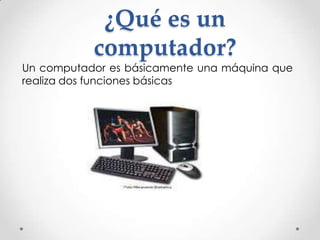 ¿Qué es un
           computador?
Un computador es básicamente una máquina que
realiza dos funciones básicas
 