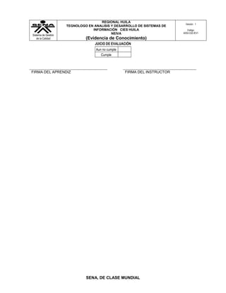 REGIONAL HUILA
                                                                            Versión: 1
                     TEGNOLOGO EN ANALISIS Y DESARROLLO DE SISTEMAS DE
                                 INFORMACIÓN CIES HUILA                      Código:
                                           NEIVA                          ADSI-C02-IEV1
Sistema de Gestión
   de la Calidad              (Evidencia de Conocimiento)
                                   JUICIO DE EVALUACIÓN
                                   Aun no cumple
                                      Cumple



FIRMA DEL APRENDIZ                                 FIRMA DEL INSTRUCTOR




                              SENA, DE CLASE MUNDIAL
 