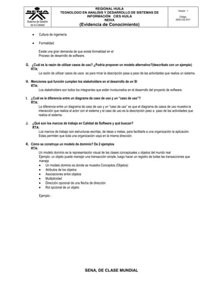 REGIONAL HUILA
                                                                                                                   Versión: 1
                          TEGNOLOGO EN ANALISIS Y DESARROLLO DE SISTEMAS DE
                                      INFORMACIÓN CIES HUILA                                                        Código:
                                                NEIVA                                                            ADSI-C02-IEV1
Sistema de Gestión
   de la Calidad                        (Evidencia de Conocimiento)

          Cultura de ingeniería

          Formalidad

          Existe una gran demanda de que exista formalidad en el
          Proceso de desarrollo de software.

G. ¿Cuál es la razón de utilizar casos de uso? ¿Podría proponer un modelo alternativo?(descríbalo con un ejemplo)
   RTA:
        La razón de utilizar casos de usos es para mirar la descripción pasa a paso de las actividades que realiza un sistema.

H. Menciones qué función cumplen los stakeholders en el desarrollo de un SI
   RTA:
        Los stakeholders son todos los integrantes que están involucrados en el desarrollo del proyecto de software.

I. ¿Cuál es la diferencia entre un diagrama de caso de uso y un “caso de uso”?
   RTA:
        La diferencia entre un diagrama de caso de uso y un “caso de uso” es que el diagrama de casos de uso muestra la
        interacción que realiza el actor con el sistema y el caso de uso es la descripción paso a paso de las actividades que
        realiza el sistema.

J.   ¿Qué son los marcos de trabajo en Calidad de Software y qué buscan?
     RTA:
        Los marcos de trabajo son estructuras escritas, de ideas o metas, para facilitarle a una organización la aplicación.
        Estas permiten que toda una organización vaya en la misma dirección.

K. Cómo se construye un modelo de dominio? De 2 ejemplos
   RTA:
        Un modelo dominio es la representación visual de las clases conceptuales u objetos del mundo real
        Ejemplo: un objeto puede manejar una transacción simple, luego hacer un registro de todas las transacciones que
        maneja
            Un modelo dominio es donde se muestra Conceptos (Objetos)
            Atributos de los objetos
            Asociaciones entre objetos
            Multiplicidad
            Dirección opcional de una flecha de dirección
            Rol opcional de un objeto

          Ejemplo :




                                            SENA, DE CLASE MUNDIAL
 