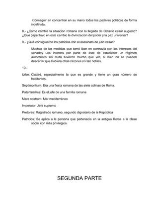 Conseguir en concentrar en su mano todos los poderes políticos de forma
indefinida.
8.- ¿Cómo cambia la situación romana con la llegada de Octavio cesar augusto?
¿Qué papel tuvo en este cambio la divinización del poder y la paz universal?
9.- ¿Qué consiguieron los patricios con el asesinato de julio cesar?
Muchas de las medidas que tomó iban en contravía con los intereses del
senadoy Los intentos por parte de éste de establecer un régimen
autocrático sin duda tuvieron mucho que ver, si bien no se pueden
descartar que hubiera otras razones no tan nobles.
10.-
Urbe: Ciudad, especialmente la que es grande y tiene un gran número de
habitantes.
Septimontium: Era una fiesta romana de las siete colinas de Roma.
Paterfamilias: Es el jefe de una familia romana
Mare nostrum: Mar mediterráneo
Imperator: Jefe supremo
Pretores: Magistrado romano, segundo dignatario de la República
Patricios: Se aplica a la persona que pertenecía en la antigua Roma a la clase
social con más privilegios.
SEGUNDA PARTE
 