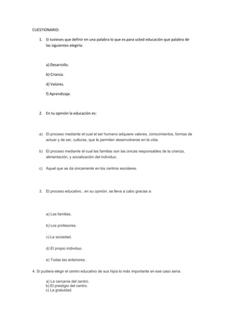CUESTIONARIO:
1. Si tuvieses que definir en una palabra lo que es para usted educación que palabra de
las siguientes elegiría:
a) Desarrollo.
b) Crianza.
d) Valores.
f) Aprendizaje.
2. En tu opinión la educación es:
a) El proceso mediante el cual el ser humano adquiere valores, conocimientos, formas de
actuar y de ser, culturas, que le permiten desenvolverse en la vida.
b) El proceso mediante el cual las familias son las únicas responsables de la crianza,
alimentación, y socialización del individuo.
c) Aquel que se da únicamente en los centros escolares.
3. El proceso educativo , en su opinión, se lleva a cabo gracias a:
a) Las familias.
b) Los profesores.
c) La sociedad.
d) El propio individuo.
e) Todas las anteriores.
4. Si pudiera elegir el centro educativo de sus hijos lo más importante en ese caso sería:
a) La cercanía del centro.
b) El prestigio del centro.
c) La gratuidad.
