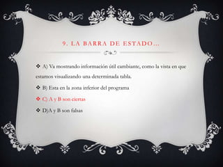 9. L A BARRA DE E STADO…
 A) Va mostrando información útil cambiante, como la vista en que
estamos visualizando una determinada tabla.
 B) Esta en la zona inferior del programa
 C) A y B son ciertas
 D)A y B son falsas
 