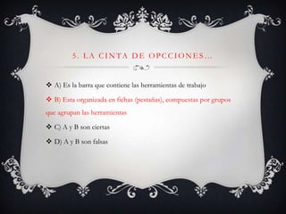 5. L A CINTA DE OPCCIONE S…
 A) Es la barra que contiene las herramientas de trabajo
 B) Esta organizada en fichas (pestañas), compuestas por grupos
que agrupan las herramientas
 C) A y B son ciertas
 D) A y B son falsas
 