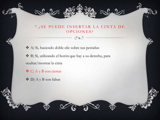7 . ¿ S E P U E D E I N S E R TA R L A C I N TA D E
O P C I O N E S ?
 A) Si, haciendo doble clic sobre sus pestañas
 B) Si, utilizando el botón que hay a su derecha, para
ocultar/mostrar la cinta
 C) A y B son ciertas
 D) A y B son falsas
 