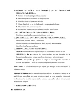 10. ESCRIBA AL MENOS TRES OBJETIVOS DE LA VALORACION
GEREATRICA INTEGRAL.
 Estudio de la situación general del paciente
 Descubrir problemas tratables no diagnosticados
 Planificaciónterapéutica especializada
 Situar al paciente en un nivel adecuado a sus capacidades físicas
 Documentar la mejoría del paciente
 Favorecer la transmisión de la información entre profesionales.
11. EN LA IC QUE CLASE DE FARMACOS SE UTILIZA.
Diuréticos, vasodilatadores, agentes inotrópicos positivos.
12. QUE SE REALIZA EN EL TRATAMIENTO NO FARMACOLOGICO.
Educación al paciente, familia y cuidadores.
Información sobre nombre de fármacos, dosis, y ruta de administración.
Identificar los efectos secundarios.
13. DEFINA LA SIGUIENTE TERMINOLOGIA
DISNEA.- Es una dificultad respiratoria que se suele traducir en falta de aire.
ARRITMIAS.- Es un trastorno del ritmo cardíaco, es una alteración de la
frecuencia cardíaca, tanto porque se acelere, disminuya o se torne irregular
SOPLOS.- Son sonidos que produce la sangre al circular por las cavidades o
válvulas del corazón o a través de los vasos sanguíneos próximos al corazón.
ISQUEMIA.- Es cualquier condición que impide que la sangre alcance los órganos y
tejidos del cuerpo.
ARTERIOSCLEROSIS.- Es una enfermedad que afecta a las arterias. Consiste en la
aparición de unas placas de grasa, colesterol, calcio y otras sustancias (ateromas)
localizadas en las paredes internas de las arterias, que pueden reducir o interrumpir
la circulación sanguíne
1. SUBRAYE LO CORRECTO
LA DEMENCIA ES:
 