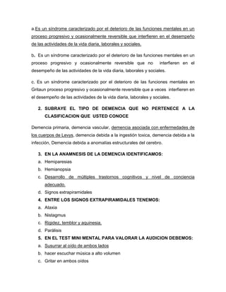 a.Es un síndrome caracterizado por el deterioro de las funciones mentales en un
proceso progresivo y ocasionalmente reversible que interfieren en el desempeño
de las actividades de la vida diaria, laborales y sociales.
b. Es un síndrome caracterizado por el deterioro de las funciones mentales en un
proceso progresivo y ocasionalmente reversible que no interfieren en el
desempeño de las actividades de la vida diaria, laborales y sociales.
c. Es un síndrome caracterizado por el deterioro de las funciones mentales en
Gritaun proceso progresivo y ocasionalmente reversible que a veces interfieren en
el desempeño de las actividades de la vida diaria, laborales y sociales.
2. SUBRAYE EL TIPO DE DEMENCIA QUE NO PERTENECE A LA
CLASIFICACION QUE USTED CONOCE
Demencia primaria, demencia vascular, demencia asociada con enfermedades de
los cuerpos de Levys, demencia debida a la ingestión toxica, demencia debida a la
infección, Demencia debida a anomalías estructurales del cerebro.
3. EN LA ANAMNESIS DE LA DEMENCIA IDENTIFICAMOS:
a. Hemiparesias
b. Hemianopsia
c. Desarrollo de múltiples trastornos cognitivos y nivel de conciencia
adecuado.
d. Signos extrapiramidales
4. ENTRE LOS SIGNOS EXTRAPIRAMIDALES TENEMOS:
a. Ataxia
b. Nistagmus
c. Rigidez, temblor y aquinesia.
d. Parálisis
5. EN EL TEST MINI MENTAL PARA VALORAR LA AUDICION DEBEMOS:
a. Susurrar al oído de ambos lados
b. hacer escuchar música a alto volumen
c. Gritar en ambos oídos
 