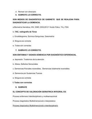d. Revisar con otoscopio
6. SUBRAYE LO CORRECTO.
SON MEDIOS DE DIAGNÓSTICO DE GABINETE QUE SE REALIZAN PARA
DIAGNOSTICAR LA DEMENCIA.
a.Biometría Hemática, HIV, EMO, EKG,B12 Y Acido Fólico, T4 y TSH.
b. TAC, radiografía de Tórax
c. Encefalograma, Química Sanguínea, Gasometría
d. Ninguna es correcta
e. Todas son correctas
7. SUBRAYE LO CORRECTO.
SON SÍNTOMAS Y SIGNOS DEMENCIA POR DIAGNÓSTICO DIFERENCIAL
a. depresión. Trastornos de la atención
b. Afasia, Defectos Sensoriales
c. Demencias Parciales reversibles, Demencias totalmente reversibles
d. Demencia por Sustancias Toxicas
e. Ninguna es correcta
f. Todas son correctas
8. SUBRAYE
EL CONCEPTO DE VALORACIÓN GERIATRICA INTEGRAL ES:
Proceso enfermero Interdisciplinario y multisensacional
Proceso diagnóstico Multidimensional e interpretativo
Proceso diagnostico Multidimencional e interdisciplinario
 