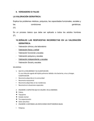 9. VERDADERO O FALSO
LA VALORACIÓN GERIATRICA:
Explica los problemas médicos, psíquicos, las capacidades funcionales, sociales y
las condiciones geriátricas.
(V)
Es un proceso básico que debe ser aplicado a todos los adultos hombres
(F)
10.SEÑALES LAS RESPUESTAS INCORRECTAS EN LA VALORACIÓN
GERIATRICA:
- Valoración clínica y de laboratorio
- Valoración física y verbal
- Valoración funcional y escalas
- Valoración psíquica y escalas
- Valoración independiente y escalas
- Valoración Social y escalas
NEUMONIA
1. QUE ES LA NEUMONIA Y SU CLASIFICACION
Es una infección aguda del tejido pulmonar debido a las bacterias, virus y hongos
CLASIFICACION
• Neumonía adquirida en la comunidad
• Neumonía nosocomial
• Neumonía adquiridas en las residencias
• Neumonía en situaciones especiales
2. ENUMERE 5 ASPECTOS QUE SE VALORA EN LA AMANSIS
 Fiebre,
 Taquipnea
 Estado mental
 Tos expectoración
 Dolor pleurítico
3. ENUMERE 3 SINTOMAS LAS INFECCIONES RESPITARORIAS BAJAS
• Polipnea
 