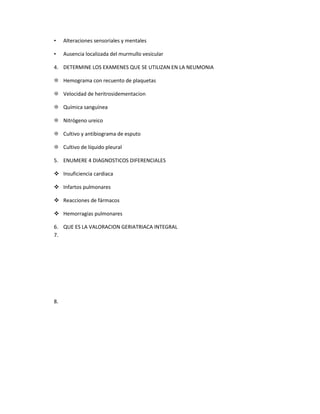 • Alteraciones sensoriales y mentales
• Ausencia localizada del murmullo vesicular
4. DETERMINE LOS EXAMENES QUE SE UTILIZAN EN LA NEUMONIA
 Hemograma con recuento de plaquetas
 Velocidad de heritrosidementacion
 Química sanguínea
 Nitrógeno ureico
 Cultivo y antibiograma de esputo
 Cultivo de líquido pleural
5. ENUMERE 4 DIAGNOSTICOS DIFERENCIALES
 Insuficiencia cardiaca
 Infartos pulmonares
 Reacciones de fármacos
 Hemorragias pulmonares
6. QUE ES LA VALORACION GERIATRIACA INTEGRAL
7.
8.
 