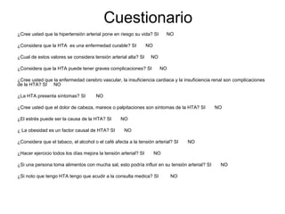 Cuestionario
¿Cree usted que la hipertensión arterial pone en riesgo su vida? SI
¿Considera que la HTA es una enfermedad curable? SI
¿Cual de estos valores se considera tensión arterial alta? SI

NO

NO
NO

¿Considera que la HTA puede tener graves complicaciones? SI

NO

¿Cree usted que la enfermedad cerebro vascular, la insuficiencia cardiaca y la insuficiencia renal son complicaciones
de la HTA? SI NO
¿La HTA presenta síntomas? SI

NO

¿Cree usted que el dolor de cabeza, mareos o palpitaciones son síntomas de la HTA? SI
¿El estrés puede ser la causa de la HTA? SI
¿ La obesidad es un factor causal de HTA? SI

NO

NO
NO

¿Considera que el tabaco, el alcohol o el café afecta a la tensión arterial? SI
¿Hacer ejercicio todos los días mejora la tensión arterial? SI

NO

NO

¿Si una persona toma alimentos con mucha sal, esto podría influir en su tensión arterial? SI
¿Si noto que tengo HTA tengo que acudir a la consulta medica? SI

NO

NO

 