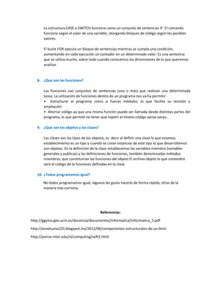 La estructura CASE o SWITCH funciona como un conjunto de sentencias IF. El comando
funciona según el valor de una variable, otorgando bloques de código según los posibles
valores.
El bucle FOR ejecuta un bloque de sentencias mientras se cumpla una condición,
aumentando en cada ejecución un contador en un determinado valor. Es una sentencia
que se utiliza mucho, sobre todo cuando conocemos las dimensiones de lo que queremos
analizar

8. ¿Que son las funciones?
Las funciones son conjuntos de sentencias (una o más) que realizan una determinada
tarea. La utilización de funciones dentro de un programa nos va ha permitir:
• Estructurar el programa como si fueran módulos, lo que facilita su revisión y
ampliación.
• Ahorrar código ya que una misma función puede ser llamada desde distintas partes del
programa, lo que permite no tener que repetir el mismo código varias veces..
9. ¿Que son los objetos y las clases?
Las clases son los tipos de los objetos, es decir al definir una clase lo que estamos
establecimiento es un tipo y cuando se crean estancias de este tipo lo que desarrollamos
son objetos. En la definición de la clase establecemos las variables miembro (variables
generales y publicas) y las definiciones de funciones, también denominadas métodos
miembros, que constituirían las funciones del objeto El archivo objeto lo que contendrá
será el código de la funciones definidas en la clase.
10. ¿Todos programamos igual?
No todos programamos igual, algunos les gusta hacerlo de forma rápida, otras de la
manera más correcta.

Referencias:
http://ggyma.geo.ucm.es/docencia/documentos/informatica/Informatica_5.pdf
http://esnehumo235.blogspot.mx/2012/06/componentes-estructurales-de-un.html
http://ponce.inter.edu/vl/computing/soft2.html

 