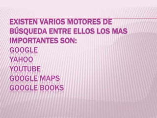 EXISTEN VARIOS MOTORES DE
BÚSQUEDA ENTRE ELLOS LOS MAS
IMPORTANTES SON:
GOOGLE
YAHOO
YOUTUBE
GOOGLE MAPS
GOOGLE BOOKS

 