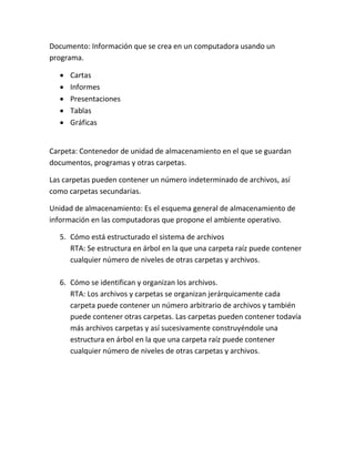 Documento: Información que se crea en un computadora usando un
programa.
 Cartas
 Informes
 Presentaciones
 Tablas
 Gráficas
Carpeta: Contenedor de unidad de almacenamiento en el que se guardan
documentos, programas y otras carpetas.
Las carpetas pueden contener un número indeterminado de archivos, así
como carpetas secundarias.
Unidad de almacenamiento: Es el esquema general de almacenamiento de
información en las computadoras que propone el ambiente operativo.
5. Cómo está estructurado el sistema de archivos
RTA: Se estructura en árbol en la que una carpeta raíz puede contener
cualquier número de niveles de otras carpetas y archivos.
6. Cómo se identifican y organizan los archivos.
RTA: Los archivos y carpetas se organizan jerárquicamente cada
carpeta puede contener un número arbitrario de archivos y también
puede contener otras carpetas. Las carpetas pueden contener todavía
más archivos carpetas y así sucesivamente construyéndole una
estructura en árbol en la que una carpeta raíz puede contener
cualquier número de niveles de otras carpetas y archivos.
 