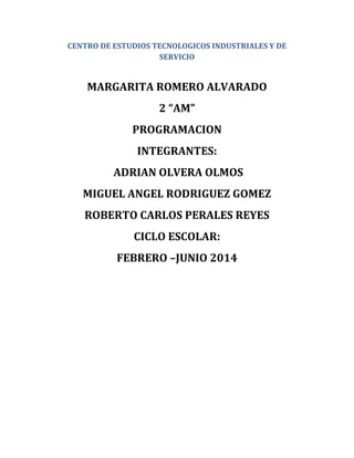 CENTRO DE ESTUDIOS TECNOLOGICOS INDUSTRIALES Y DE
SERVICIO
MARGARITA ROMERO ALVARADO
2 “AM”
PROGRAMACION
INTEGRANTES:
ADRIAN OLVERA OLMOS
MIGUEL ANGEL RODRIGUEZ GOMEZ
ROBERTO CARLOS PERALES REYES
CICLO ESCOLAR:
FEBRERO –JUNIO 2014
 
