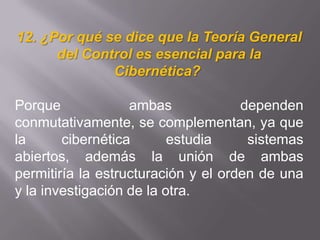 12. ¿Por qué se dice que la Teoría General
del Control es esencial para la
Cibernética?
Porque ambas dependen
conmutativamente, se complementan, ya que
la cibernética estudia sistemas
abiertos, además la unión de ambas
permitiría la estructuración y el orden de una
y la investigación de la otra.
 
