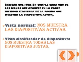 INDICAR QUE FUNCIÓN CUMPLE CADA UNO DE
LOS ICONOS QUE APARECE EN LA PARTE
INFERIOR IZQUIERDA DE LA PAGINA QUE
MUESTRA LA DIAPOSITIVA ACTIVA.
Vista normal: nos muestra
las diapositivas activas.
 Vista clasificador de diapositiva:
nos muestra todas Las
diapositivas juntas.
 