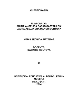 CUESTIONARIO
ELABORADO:
MARIA ANGELICA CASAS CASTRILLON
LAURA ALEJANDRA MANCO MONTOYA
MEDIA TECNICA SISTEMAS
DOCENTE:
DAMARIS MONTOYA
11
INSTITUCION EDUCATIVA ALBERTO LEBRUN
MUNERA
BELLO (ANT)
2014
 