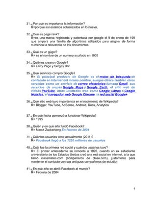31.¿Por qué es importante la información?
R=porque así estamos actualizados en lo nuevo.
32.¿Qué es page rank?
R=es una marca registrada y patentada por google el 9 de enero de 199
que ampara una familia de algoritmos utilizados para asignar de forma
numérica la relevancia de los documentos
33.¿Qué es un gúgol?
R= es el nombre de un numero acuñado en 1938
34.¿Quiénes crearon Google?
R= Larry Page y Sergey Brin
35.¿Qué servicios compró Google?
R= El principal producto de Google es el motor de búsqueda de
contenido en Internet del mismo nombre, aunque ofrece también otros
servicios como un servicio de correo electrónico llamado Gmail, sus
servicios de mapas Google Maps y Google Earth, el sitio web de
vídeos YouTube, otras utilidades web como Google Libros o Google
Noticias, el navegador web Google Chrome, la red social Google+
36.¿Qué sitio web tuvo importancia en el nacimiento de Wikipedia?
R= Blogger, YouTube, AdSense, Android, Docs, Analytics
37.¿En qué fecha comenzó a funcionar Wikipedia?
R= 1995
38.¿Quién y en qué año fundó Facebook?
R= Marck Zuckerberg En febrero de 2004
39. ¿Cuántos usuarios tiene actualmente (2011)?
R= Facebook llegó a los 1230 millones de usuarios
40.¿Cuál fue la primera red social y cuántos usuarios tuvo?
R= El primer antecedente se remonta a 1995, cuando un ex estudiante
universitario de los Estados Unidos creó una red social en Internet, a la que
llamó classmates.com (compañeros de clase.com), justamente para
mantener el contacto con sus antiguos compañeros de estudio.
41.¿En qué año se abrió Facebook al mundo?
R= Febrero de 2004
4
 