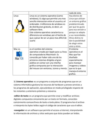 nada de esto.
Linux Linux es un sistema operativo (como
windows). Es algo que permite una mas
sencilla interaccion entre el usuario y el
ordenador. A diferencia de windows es
de distribucion gratuita, es decir, un
software libre.
Este sistema operativo caracteriza su
diferencia con windows por el hecho de
que a pesar de ser un poco mas dificil de
usarlo
Hay distros de
Linux que utilizan
un entorno gráfico
predeterminado
por que les gusta
para esa versión o
porque se adapta
a sus necesidades.
Otras distros te
dan la posibilidad
de elegir entre
unos y otros.
Mac os es el nombre del sistema
operativo creado por Apple para su línea
de computadoras Macintosh. Es
conocido por haber sido uno de los
primeros sistemas dirigidos al gran
público en contar con una interfaz
gráfica compuesta por la interacción
del mouse con ventanas, iconos y menús.
El sistema
operativo es el
Mac que fue
diseñado
especialmente
para manejar
imagenes y videos
que es lo que
maneja el entorno
grafico.
3) Sistema operativo: es un programa o conjunto de programas que en un
sistema informático gestiona los recursos de hardware y provee servicios a
los programas de aplicación, ejecutándose en modo privilegiado respecto de
los restantes y anteriores próximos y viceversa
-editor de texto: es un programa que permite crear y modificar archivos
digitales compuestos únicamente por un texto sin formato, conocidos
comúnmente comoarchivos de texto o texto plano. El programa lee el archivo
e interpreta los bytes leídos según el código de caracteres que usa el editor.
-navegador: es un software que permite el acceso a Internet, interpretando
la información de archivos y sitios web para que éstos puedan ser leídos.
 