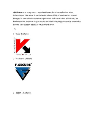 -Antivirus: son programas cuyo objetivo es detectar o eliminar virus
informáticos. Nacieron durante la década de 1980. Con el transcurso del
tiempo, la aparición de sistemas operativos más avanzados e internet, ha
hecho que los antivirus hayan evolucionado hacia programas más avanzados
que no sólo buscan detectar virus informáticos.
C)
1 – KAV- Gratuito
2 - F-Secure- Gratuito
3 - eScan _ Gratuito.
 