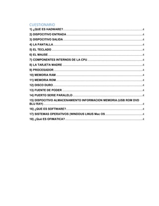 CUESTIONARIO 
1} ¿QUE ES HADWARE? ...............................................................................................................4 
2} DISPOCITIVO ENTRADA ..........................................................................................................4 
3} DISPOCITIVO SALIDA ...............................................................................................................4 
4} LA PANTALLA .............................................................................................................................4 
5} EL TECLADO ...............................................................................................................................4 
6} EL MAUSE ....................................................................................................................................4 
7} COMPONENTES INTERNOS DE LA CPU .............................................................................4 
8} LA TARJETA MADRE ................................................................................................................4 
9} PROCESADOR ............................................................................................................................4 
10} MEMORIA RAM .........................................................................................................................4 
11} MEMORIA ROM .........................................................................................................................4 
12} DISCO DURO .............................................................................................................................4 
13} FUENTE DE PODER ................................................................................................................4 
14} PUERTO SERIE PARALELO ..................................................................................................4 
15} DISPOCITIVO ALMACENAMIENTO INFORMACION MEMORIA (USB ROM DVD 
BLU RAY) ..........................................................................................................................................4 
16} ¿QUE ES SOFTWARE?...........................................................................................................4 
17} SISTEMAS OPERATIVOS (WINDOUS LINUS Mac OS ....................................................4 
18} ¿Qué ES OFIMATICA? ............................................................................................................4 
 