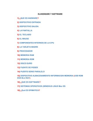 ELHODWARE Y SOFTWARE 
1} ¿QUE ES HADWARE? 
2} DISPOCITIVO ENTRADA 
3} DISPOCITIVO SALIDA 
4} LA PANTALLA 
5} EL TECLADO 
6} EL MAUSE 
7} COMPONENTES INTERNOS DE LA CPU 
8} LA TARJETA MADRE 
9} PROCESADOR 
10} MEMORIA RAM 
11} MEMORIA ROM 
12} DISCO DURO 
13} FUENTE DE PODER 
14} PUERTO SERIE PARALELO 
15} DISPOCITIVO ALMACENAMIENTO INFORMACION MEMORIA (USB ROM 
DVD BLU RAY) 
16} ¿QUE ES SOFTWARE? 
17} SISTEMAS OPERATIVOS (WINDOUS LINUS Mac OS 
18} ¿Qué ES OFIMATICA? 
 