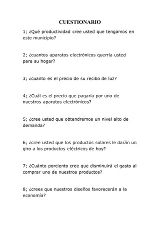 CUESTIONARIO 
1; ¿Qué productividad cree usted que tengamos en 
este municipio? 
2; ¿cuantos aparatos electrónicos querría usted 
para su hogar? 
3; ¿cuanto es el precio de su recibo de luz? 
4; ¿Cuál es el precio que pagaría por uno de 
nuestros aparatos electrónicos? 
5; ¿cree usted que obtendremos un nivel alto de 
demanda? 
6; ¿cree usted que los productos solares le darán un 
giro a los productos eléctricos de hoy? 
7; ¿Cuánto porciento cree que disminuirá el gasto al 
comprar uno de nuestros productos? 
8; ¿crees que nuestros diseños favorecerán a la 
economía? 
 