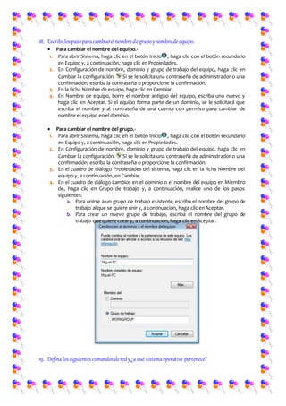 18. Escribalospasoparacambiarelnombredegrupoynombrede equipo.
 Para cambiar el nombre delequipo.-
1. Para abrir Sistema, haga clic en el botón Inicio , haga clic con el botón secundario
en Equipo y, a continuación, haga clic enPropiedades.
2. En Configuración de nombre, dominio y grupo de trabajo del equipo, haga clic en
Cambiar la configuración. Si se le solicita una contraseña de administrador o una
confirmación, escriba la contraseña o proporcione la confirmación.
3. En la ficha Nombre de equipo, haga clic en Cambiar.
4. En Nombre de equipo, borre el nombre antiguo del equipo, escriba uno nuevo y
haga clic en Aceptar. Si el equipo forma parte de un dominio, se le solicitará que
escriba el nombre y al contraseña de una cuenta con permiso para cambiar de
nombre el equipo enel dominio.
 Para cambiar el nombre delgrupo.-
1. Para abrir Sistema, haga clic en el botón Inicio , haga clic con el botón secundario
en Equipo y, a continuación, haga clic enPropiedades.
2. En Configuración de nombre, dominio y grupo de trabajo del equipo, haga clic en
Cambiar la configuración. Si se le solicita una contraseña de administrador o una
confirmación, escriba la contraseña o proporcione la confirmación.
3. En el cuadro de diálogo Propiedades del sistema, haga clic en la ficha Nombre del
equipo y, a continuación, en Cambiar.
4. En el cuadro de diálogo Cambios en el dominio o el nombre del equipo en Miembro
de, haga clic en Grupo de trabajo y, a continuación, realice uno de los pasos
siguientes:
a. Para unirse a un grupo de trabajo existente, escriba el nombre del grupo de
trabajo al que se quiere unir y, a continuación, haga clic enAceptar.
b. Para crear un nuevo grupo de trabajo, escriba el nombre del grupo de
trabajo quequiere crear y, a continuación, haga clic enAceptar.
19. Defina lossiguientescomandosderedy¿a qué sistemaoperativo pertenece?
 