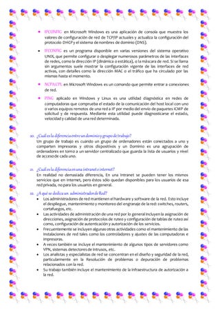  IPCONFIG en Microsoft Windows es una aplicación de consola que muestra los
valores de configuración de red de TCP/IP actuales y actualiza la configuración del
protocolo DHCPy el sistema de nombres de dominio (DNS).
 IFCONFIG es un programa disponible en varias versiones del sistema operativo
UNIX, que permite configurar o desplegar numerosos parámetros de las interfaces
de redes, como la dirección IP (dinámica o estática), o la máscara de red. Si se llama
sin argumentos suele mostrar la configuración vigente de las interfaces de red
activas, con detalles como la dirección MAC o el tráfico que ha circulado por las
mismas hasta el momento.
 NCPA.CPL en Microsoft Windows es un comando que permite entrar a conexiones
de red.
 PING aplicado en Windows y Linux es una utilidad diagnóstica en redes de
computadoras que comprueba el estado de la comunicación del host local con uno
o varios equipos remotos de una red a IP por medio del envío de paquetes ICMP de
solicitud y de respuesta. Mediante esta utilidad puede diagnosticarse el estado,
velocidad y calidad de una red determinada.
20. ¿Cuálesla diferenciaentreundominioygrupodetrabajo?
Un grupo de trabajo es cuando un grupo de ordenadores están conectados a uno y
comparten impresoras y otros dispositivos y un Dominio es una agrupación de
ordenadores en torno a un servidor centralizado que guarda la lista de usuarios y nivel
de accesode cada uno.
21. ¿Cuálesla diferenciaenuna intraneteinternet?
En realidad no demasiada diferencia, En una Intranet se pueden tener los mismos
servicios que en Internet, pero éstos sólo quedan disponibles para los usuarios de esa
red privada, no para los usuarios en general.
22. ¿Aqué se dedicaun administradordeRed?
 Los administradores de red mantienen el hardware y software de la red. Esto incluye
el despliegue, mantenimiento y monitoreo del engranaje de la red: switches, routers,
cortafuegos, etc.
 Las actividades de administración de una red por lo general incluyen la asignación de
direcciones, asignación de protocolos de ruteo y configuración de tablas de ruteo así
como, configuración de autenticación y autorización de los servicios.
 Frecuentemente se incluyen algunas otras actividades como el mantenimiento de las
instalaciones de red tales como los controladores y ajustes de las computadoras e
impresoras.
 A veces también se incluye el mantenimiento de algunos tipos de servidores como
VPN, sistemas detectoresde intrusos, etc.
 Los analistas y especialistas de red se concentran en el diseño y seguridad de la red,
particularmente en la Resolución de problemas o depuración de problemas
relacionados con la red.
 Su trabajo también incluye el mantenimiento de la infraestructura de autorización a
la red.
 