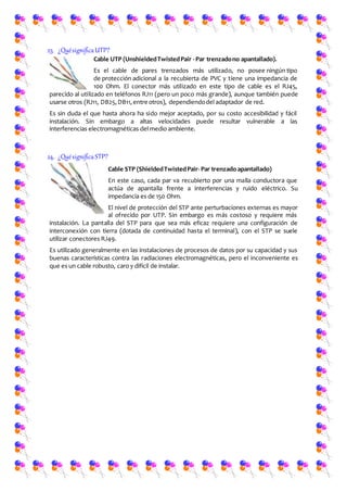 23. ¿QuésignificaUTP?
Cable UTP (UnshieldedTwistedPair -Par trenzadono apantallado).
Es el cable de pares trenzados más utilizado, no posee ningún tipo
de protección adicional a la recubierta de PVC y tiene una impedancia de
100 Ohm. El conector más utilizado en este tipo de cable es el RJ45,
parecido al utilizado en teléfonos RJ11 (pero un poco más grande), aunque también puede
usarse otros (RJ11, DB25,DB11,entre otros), dependiendodel adaptador de red.
Es sin duda el que hasta ahora ha sido mejor aceptado, por su costo accesibilidad y fácil
instalación. Sin embargo a altas velocidades puede resultar vulnerable a las
interferencias electromagnéticas del medio ambiente.
24. ¿QuésignificaSTP?
Cable STP (ShieldedTwistedPair- Par trenzado apantallado)
En este caso, cada par va recubierto por una malla conductora que
actúa de apantalla frente a interferencias y ruido eléctrico. Su
impedancia es de 150 Ohm.
El nivel de protección del STP ante perturbaciones externas es mayor
al ofrecido por UTP. Sin embargo es más costoso y requiere más
instalación. La pantalla del STP para que sea más eficaz requiere una configuración de
interconexión con tierra (dotada de continuidad hasta el terminal), con el STP se suele
utilizar conectores RJ49.
Es utilizado generalmente en las instalaciones de procesos de datos por su capacidad y sus
buenas características contra las radiaciones electromagnéticas, pero el inconveniente es
que es un cable robusto, caro y difícil de instalar.
 