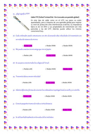 25. ¿QuésignificaFTP?
Cable FTP (Foiled TwistedPair- Par trenzadocon pantalla global)
En este tipo de cable como en el UTP, sus pares no están
apantallados, pero sí dispone de una apantalla global para mejorar
su nivel de protección ante interferencias externas. Su impedancia
típica es de 120 Ohm y sus propiedades de transmisión son más
parecidas a las del UTP. Además puede utilizar los mismos
conectoresRJ45.
26. Cada ordenador puede comunicarse con otro alcanzando altas velocidades de transmisión con
unreducidonúmerodeerrores:
□ Redes LAN □ Redes WAN □ Redes MAN
27. Me puedoconectarconmiamigoque viveenJapón:
□ Redes LAN □ Redes WAN □ Redes MAN
28. Se usaparaconectartodosloscolegiosdeTeruel:
□ Redes LAN □ Redes WAN □Redes MAN
29. Transmitedatosamenorvelocidad:
□Redes LAN □Redes WAN □Redes MAN
30. Admitediferentesformasdeconectarlosordenadores:topologíalineal,enanilloyenestrella:
□Redes LAN □Redes WAN □Redes MAN
31. Conectapequeñostramosderedesaciertadistancia:
□Redes LAN □Redes WAN □Redes MAN
32. Se utilizanhabitualmenteenlasaulas delosinstitutos:
 