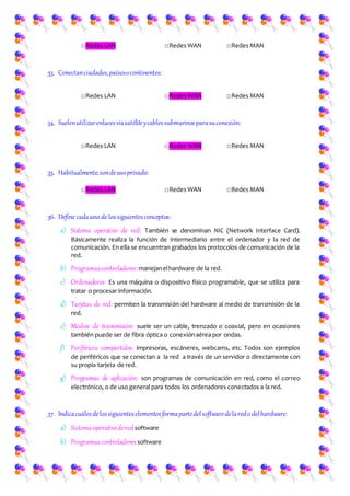 □Redes LAN □Redes WAN □Redes MAN
33. Conectanciudades,paísesocontinentes:
□Redes LAN □Redes WAN □Redes MAN
34. Suelenutilizarenlacesvíasatéliteycablessubmarinosparasuconexión:
□Redes LAN □Redes WAN □Redes MAN
35. Habitualmente,sondeusoprivado:
□Redes LAN □Redes WAN □Redes MAN
36. Define cadauno de lossiguientesconceptos:
a) Sistema operativo de red: También se denominan NIC (Network Interface Card).
Básicamente realiza la función de intermediario entre el ordenador y la red de
comunicación. En ella se encuentran grabados los protocolos de comunicación de la
red.
b) Programascontroladores:manejanelhardware de la red.
c) Ordenadores: Es una máquina o dispositivo físico programable, que se utiliza para
tratar o procesar información.
d) Tarjetas de red: permiten la transmisión del hardware al medio de transmisión de la
red.
e) Medios de transmisión: suele ser un cable, trenzado o coaxial, pero en ocasiones
también puede ser de fibra óptica o conexiónaérea por ondas.
f) Periféricos compartidos: impresoras, escáneres, webcams, etc. Todos son ejemplos
de periféricos que se conectan a la red a través de un servidor o directamente con
su propia tarjeta de red.
g) Programas de aplicación: son programas de comunicación en red, como el correo
electrónico, o de uso general para todos los ordenadores conectados a la red.
37. Indicacuálesdelossiguienteselementosformapartedelsoftwaredelaredo delhardware:
a) Sistemaoperativoderedsoftware
b) Programascontroladores software
 