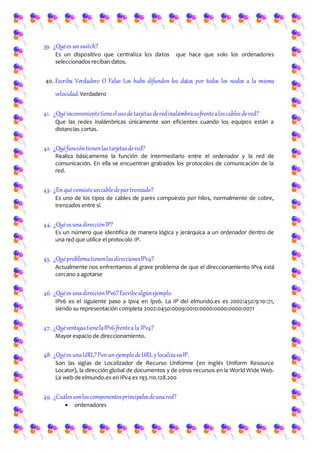 39. ¿Quées unswitch?
Es un dispositivo que centraliza los datos que hace que solo los ordenadores
seleccionados reciban datos.
40. Escriba Verdadero O Falso Los hubs difunden los datos por todos los nodos a la misma
velocidad.Verdadero
41. ¿Quéinconvenientetieneelusode tarjetasderedinalámbricasfrentealoscablesdered?
Que las redes inalámbricas únicamente son eficientes cuando los equipos están a
distancias cortas.
42. ¿Quéfuncióntienenlastarjetasdered?
Realiza básicamente la función de intermediario entre el ordenador y la red de
comunicación. En ella se encuentran grabados los protocolos de comunicación de la
red.
43. ¿Enqué consisteuncabledepartrenzado?
Es uno de los tipos de cables de pares compuesto por hilos, normalmente de cobre,
trenzados entre sí.
44. ¿Quées unadirecciónIP?
Es un número que identifica de manera lógica y jerárquica a un ordenador dentro de
una red que utilice el protocolo IP.
45. ¿QuéproblematienenlasdireccionesIPv4?
Actualmente nos enfrentamos al grave problema de que el direccionamiento IPv4 está
cercano a agotarse
46. ¿Quées unadirecciónIPv6?Escribealgúnejemplo.
IPv6 es el siguiente paso a Ipv4 en Ipv6. La IP del elmundo.es es 2002:450:9:10::71,
siendo su representación completa 2002:0450:0009:0010:0000:0000:0000:0071
47. ¿QuéventajastienelaIPv6 frentea la IPv4?
Mayor espacio de direccionamiento.
48. ¿Quées unaURL?PonunejemplodeURL ylocalizasuIP.
Son las siglas de Localizador de Recurso Uniforme (en inglés Uniform Resource
Locator), la dirección global de documentos y de otros recursos en la World Wide Web.
La web de elmundo.es en IPv4 es 193.110.128.200
49. ¿Cuálessonloscomponentesprincipalesdeunared?
 ordenadores
 