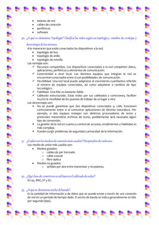  tarjetas de red
 cables de conexión
 periféricos
 software
50. ¿A qué se denomina Topología? Clasifica las redes segúnsu topología y nombra las ventajas y
desventajasdelasmismas.
A la manera en que están conectados los dispositivos a la red.
 topología de bus
 topología de anillo
 topología de estrella
Las ventajas son:
 Recursos compartidos. Los dispositivos conectados a la red comparten datos,
aplicaciones, periféricos y elementos de comunicación.
 Conectividad a nivel local. Los distintos equipos que integran la red se
encuentranconectados entre sí con posibilidades de comunicación.
 Flexibilidad. Una red local puede adaptarse al crecimiento cuantitativo referido
al número de equipos conectados, así como adaptarse a cambios de tipo
tecnológico.
 Fiabilidad. Una RAL es bastante fiable.
 Cableado estructurado. Estas redes por sus cableados y conexiones, facilitan
mucho la movilidad de los puestos de trabajo de un lugar a otro
Las desventajas son:
 No se puede garantizar que dos dispositivos conectados a, LAN, funcionen
correctamente entre sí al comunicar aplicaciones de distinta naturaleza. Por
ejemplo, si dos equipos trabajan con distintos procesadores de texto y
pretenden transmitirse archivos de texto, posiblemente será necesario algún
tipo de conversión.
 La gestión de la red en cuanto a control de accesos, rendimientos y fiabilidad es
más compleja.
 Puedensurgir problemas de seguridad y privacidad de la información.
51. ¿Cuálessonlosmediosdeconexiónmásusados? Daejemplosdecadauno.
Los medio de unión más usados son:
 Medios guiados:
o cables de par trenzado
o cable coaxial
o fibra óptica
 Medios no guiados:
o señales por aire entre transmisor y receptores.
52. ¿Quéclasede conectoresseutilizanenelcableadoderedes?
RJ-45, BNC, ST y SC.
53. ¿Aqué se denominaanchodebanda?
Es la cantidad de información o de datos que se puede enviar a través de una conexión
de red en un período de tiempo dado. El ancho de banda se indica generalmente en bits
por segundo (bps).
 