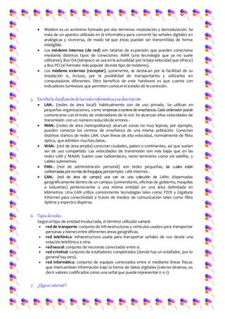 Módem es un acrónimo formado por dos términos: modulación y demodulación. Se
trata de un aparato utilizado en la informática para convertir las señales digitales en
analógicas y viceversa, de modo tal que éstas puedan ser transmitidas de forma
inteligible.
 Los módems internos (de red) son tarjetas de expansión que pueden conectarse
mediante distintos tipos de conectores: AMR (una tecnología que ya no suele
utilizarse), Bus ISA (tampoco se usa en la actualidad por la baja velocidad que ofrece)
y Bus PCI (el formato más popular de este tipo de módems).
 Los módems externos (receptor), justamente, se destacan por la facilidad de su
instalación e, incluso, por la posibilidad de transportarlos y utilizarlos en
computadoras diferentes. Otro beneficio de este hardware es que cuenta con
indicadores luminosos que permiten conocerel estado de la conexión.
5. Escribalaclasificacióndelasredesinformáticaysudescripción.
 LAN.- (redes de área local): habitualmente son de uso privado. Se utilizan en
pequeñas organizaciones, como empresasocentrosde enseñanzas. Cada ordenadorpuede
comunicarse con el resto de ordenadores de la red. Se alcanzan altas velocidades de
transmisión con un número reducidode errores.-
 MAN.- (redes de área metropolitana): abarcan zonas no muy lejanas; por ejemplo,
pueden conectar los centros de enseñanza de una misma población. Conectan
distintos tramos de redes LAN. Usan líneas de alta velocidad, normalmente de fibra
óptica, que admiten muchos datos.-
 WAN.- (red de área amplia) conectan ciudades, países o continentes, así que suelen
ser de uso compartido. Las velocidades de transmisión son más bajas que en las
redes LAN y MAAN. Suelen usar radioenlaces, tanto terrestres como vía satélite, y
cables submarinos
 PAN.- (red de administración personal) son redes pequeñas, las cuales están
conformadaspornomásde8equipos,porejemplo: café internet.-
 CAN.- (red de área de campo) una can es una colección de LANs dispersadas
geográficamente dentro de un campus (universitario, oficinas de gobierno, maquilas
o industrias) perteneciente a una misma entidad en una área delimitada en
kilómetros. Una CAN utiliza comúnmente tecnologías tales como FDDI y Gigabyte
Ethernet para conectividad a través de medios de comunicación tales como fibra
óptima y espectro disperso.
6. Tiposderedes.
Segúnel tipo de entidad involucrada, el término utilizado variará:
 red de transporte: conjunto de infraestructuras y vehículos usados para transportar
personas y bienesentre diferentes áreas geográficas.
 red telefónica: infraestructura usada para transportar señales de voz desde una
estación telefónica a otra.
 redneural:conjunto de neuronas conectadas entre sí.
 red criminal: conjunto de estafadores complotados (donde hay un estafador, por lo
general hay otro).
 red informática: conjunto de equipos conectados entre sí mediante líneas físicas
que intercambian información bajo la forma de datos digitales (valores binarios, es
decir valores codificados como una señal que puede representar 0 o 1).
7. ¿Quées internet?
 